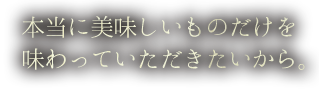 本当に美味しいものだけを味わっていただきたいから。